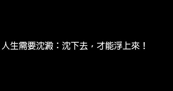 人生需要沈澱：沈下去，才能浮上來！ 0 (0)