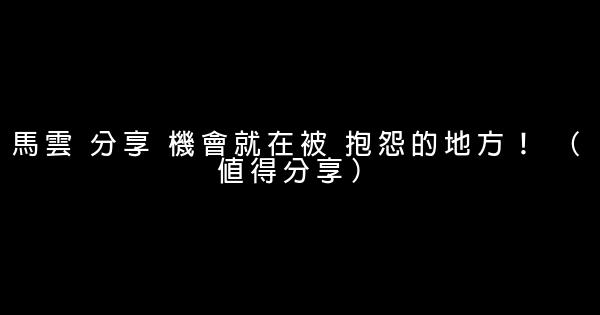 馬雲 分享 機會就在被 抱怨的地方！ （值得分享） 0 (0)