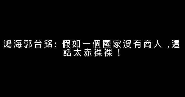 鴻海郭台銘: 假如一個國家沒有商人 ,這話太赤裸裸 ! 0 (0)