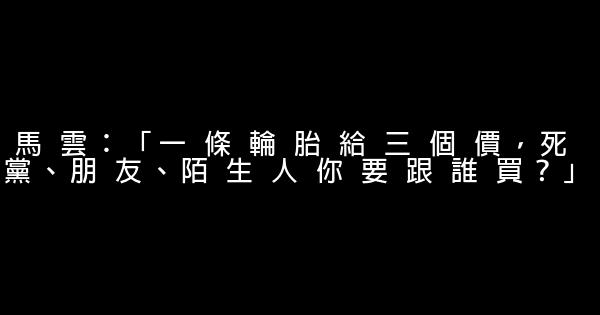 馬 雲：「一 條 輪 胎 給 三 個 價，死 黨、朋 友、陌 生 人 你 要 跟 誰 買？」 0 (0)