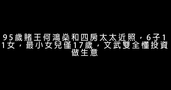 95歲賭王何鴻燊和四房太太近照，6子11女，最小女兒僅17歲，文武雙全懂投資做生意 0 (0)