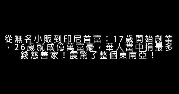 從無名小販到印尼首富：17歲開始創業，26歲就成億萬富豪，華人當中捐最多錢慈善家！震驚了整個東南亞！ 0 (0)