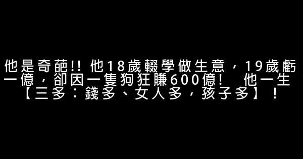 他是奇葩!! 他18歲輟學做生意，19歲虧一億，卻因一隻狗狂賺600億!   他一生 【三多：錢多、女人多，孩子多】！ 0 (0)