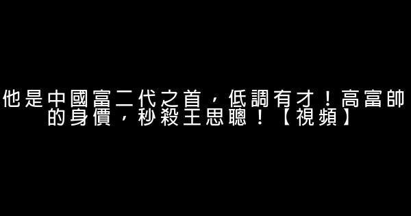 他是中國富二代之首，低調有才！高富帥的身價，秒殺王思聰！【視頻】 0 (0)