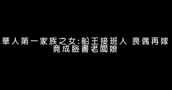 華人第一家族之女:船王接班人 喪偶再嫁竟成臉書老闆娘 0 (0)