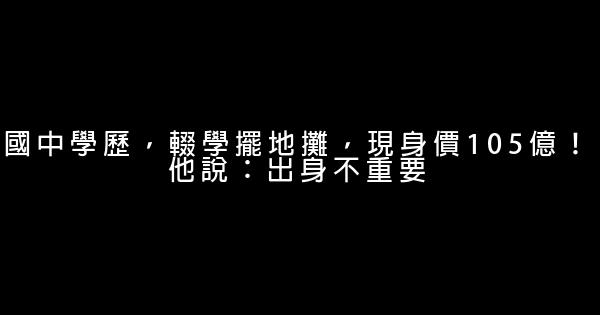 國中學歷，輟學擺地攤，現身價105億！他說：出身不重要 0 (0)