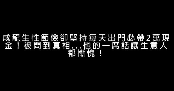 成龍生性節儉卻堅持每天出門必帶2萬現金！被問到真相…他的一席話讓生意人都慚愧！ 0 (0)