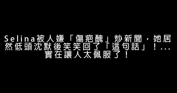 Selina被人嫌「傷疤醜」炒新聞，她居然低頭沈默後笑笑回了「這句話」！…實在讓人太佩服了！ 0 (0)