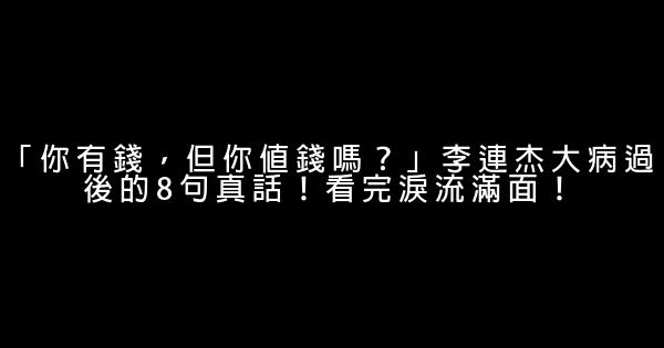 「你有錢，但你值錢嗎？」李連杰大病過後的8句真話！看完淚流滿面！ 0 (0)