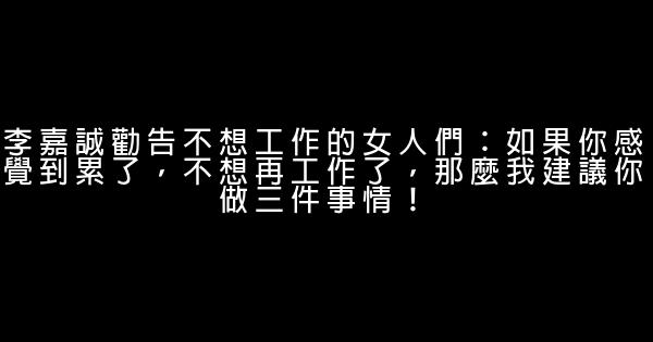 李嘉誠勸告不想工作的女人們：如果你感覺到累了，不想再工作了，那麼我建議你做三件事情！ 1