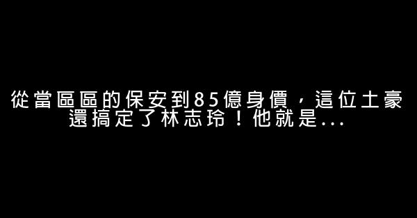 從當區區的保安到85億身價，這位土豪還搞定了林志玲！他就是… 0 (0)