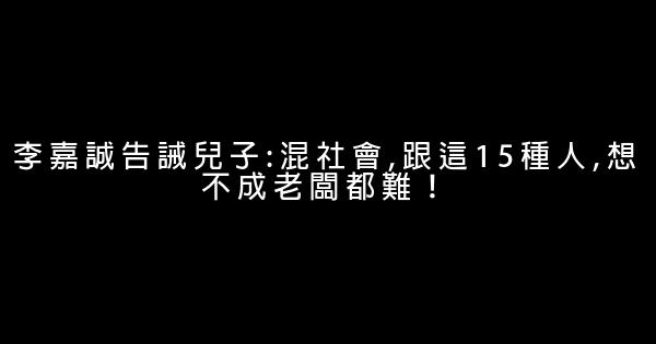 李嘉誠告誡兒子:混社會,跟這15種人,想不成老闆都難！ 0 (0)