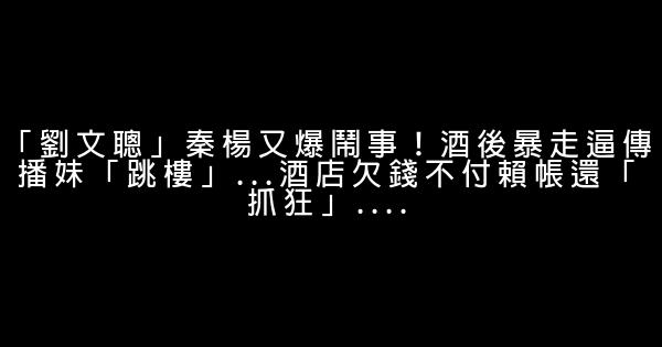 「劉文聰」秦楊又爆鬧事！酒後暴走逼傳播妹「跳樓」...酒店欠錢不付賴帳還「抓狂」.... 1