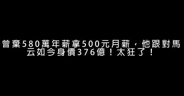 曾棄580萬年薪拿500元月薪，他跟對馬云如今身價376億！太狂了！ 0 (0)