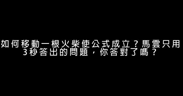 如何移動一根火柴使公式成立？馬雲只用3秒答出的問題，你答對了嗎？ 0 (0)