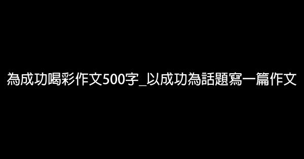 為成功喝彩作文500字_以成功為話題寫一篇作文 1