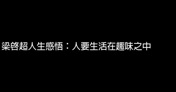 梁啓超人生感悟：人要生活在趣味之中 1