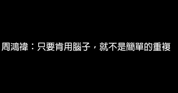 周鴻禕：只要肯用腦子，就不是簡單的重複 0 (0)