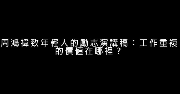 周鴻禕致年輕人的勵志演講稿：工作重複的價值在哪裡？ 0 (0)