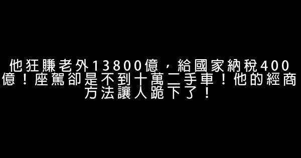 他狂賺老外13800億，給國家納稅400億！座駕卻是不到十萬二手車！他的經商方法讓人跪下了！ 0 (0)