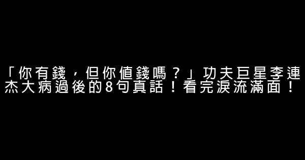 「你有錢，但你值錢嗎？」功夫巨星李連杰大病過後的8句真話！看完淚流滿面！ 0 (0)