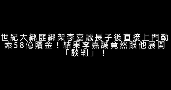 世紀大綁匪綁架李嘉誠長子後直接上門勒索58億贖金！結果李嘉誠竟然跟他展開「談判」！ 0 (0)