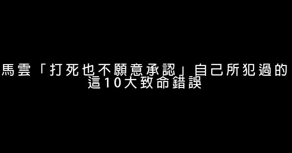 馬雲「打死也不願意承認」自己所犯過的這10大致命錯誤 0 (0)