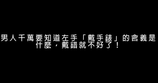 男人千萬要知道左手「戴手錶」的含義是什麼，戴錯就不好了！ 0 (0)