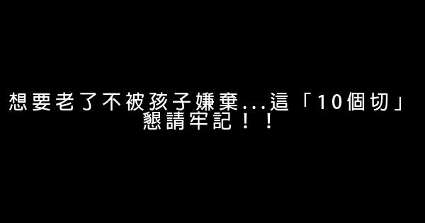 想要老了不被孩子嫌棄…這「10個切」懇請牢記！！ 0 (0)