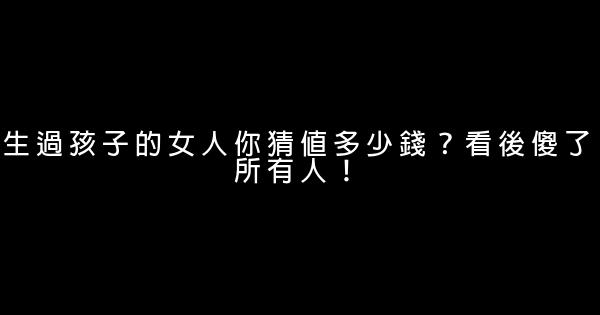 生過孩子的女人你猜值多少錢？看後傻了所有人！ 0 (0)