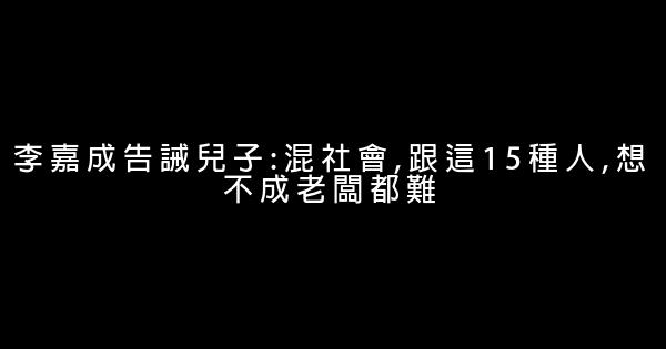 李嘉成告誡兒子:混社會,跟這15種人,想不成老闆都難 0 (0)