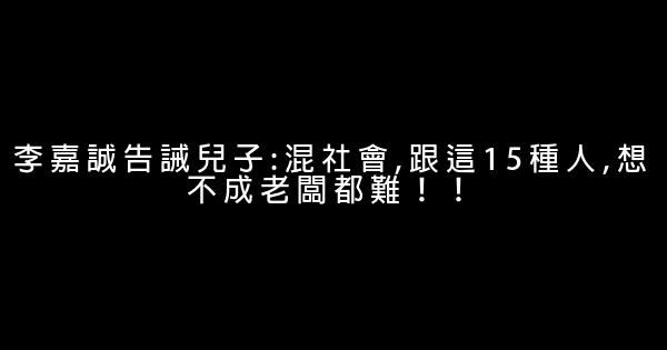 李嘉誠告誡兒子:混社會,跟這15種人,想不成老闆都難！！ 0 (0)