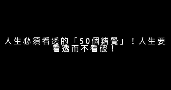 人生必須看透的「50個錯覺」！人生要看透而不看破！ 0 (0)