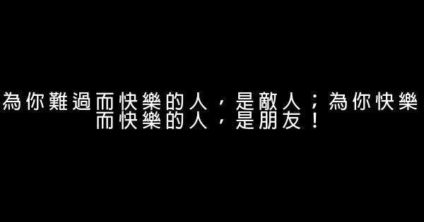 為你難過而快樂的人，是敵人；為你快樂而快樂的人，是朋友！ 0 (0)