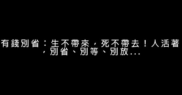 有錢別省：生不帶來，死不帶去！人活著，別省、別等、別放… 0 (0)