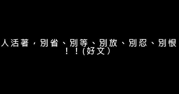 人活著，別省、別等、別放、別忍、別恨！！(好文） 0 (0)