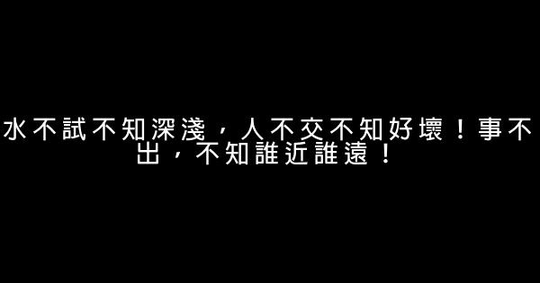 水不試不知深淺，人不交不知好壞！事不出，不知誰近誰遠！ 0 (0)