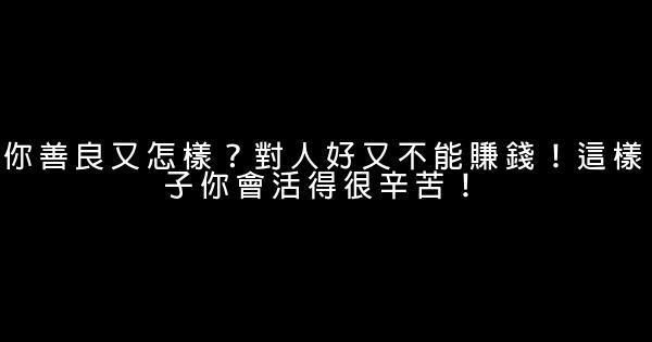 你善良又怎樣？對人好又不能賺錢！這樣子你會活得很辛苦！ 0 (0)