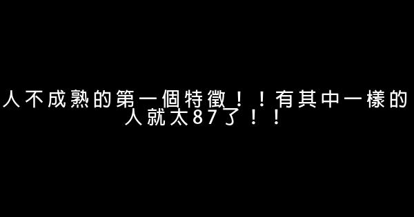 人不成熟的第一個特徵！！有其中一樣的人就太87了！！ 0 (0)