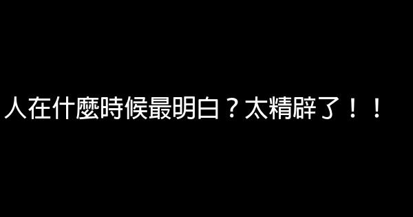 人在什麼時候最明白？太精辟了！！ 0 (0)