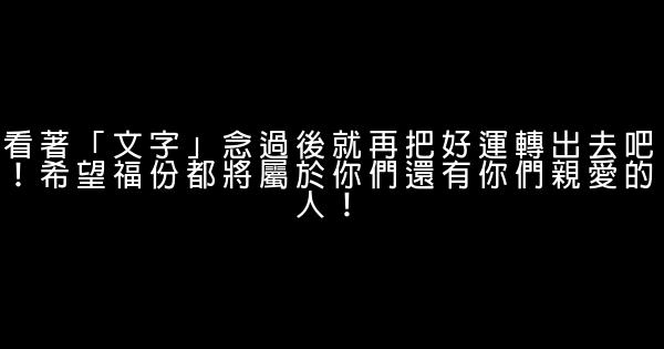 看著「文字」念過後就再把好運轉出去吧！希望福份都將屬於你們還有你們親愛的人！ 0 (0)