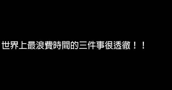 世界上最浪費時間的三件事很透徹！！ 0 (0)