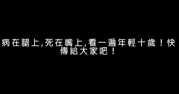 病在腿上,死在嘴上,看一遍年輕十歲！快傳給大家吧！ 0 (0)