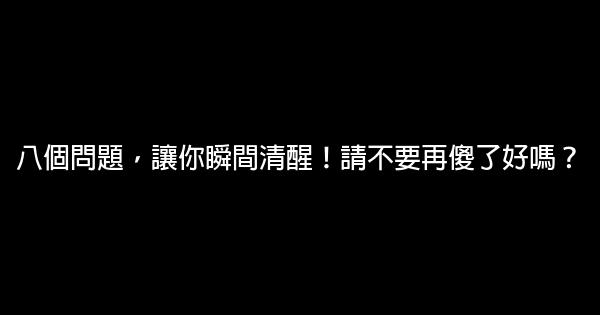 八個問題，讓你瞬間清醒！請不要再傻了好嗎？ 0 (0)