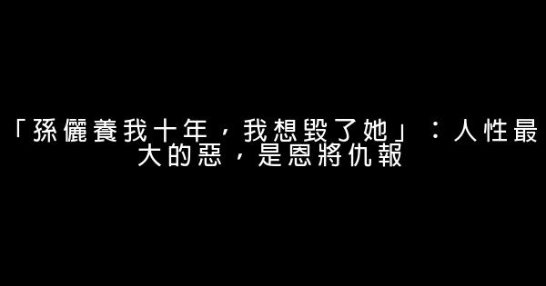 「孫儷養我十年，我想毀了她」：人性最大的惡，是恩將仇報 0 (0)