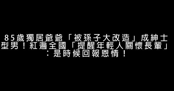 85歲獨居爺爺「被孫子大改造」成紳士型男！紅遍全國「提醒年輕人關懷長輩」：是時候回報恩情！ 0 (0)