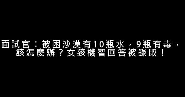 面試官：被困沙漠有10瓶水，9瓶有毒，該怎麼辦？女孩機智回答被錄取！ 1