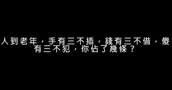 人到老年，手有三不插，錢有三不借，傻有三不犯，你佔了幾條？ 0 (0)