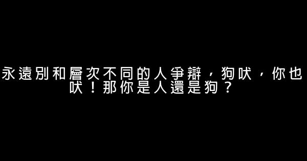 永遠別和層次不同的人爭辯，狗吠，你也吠！那你是人還是狗？ 1