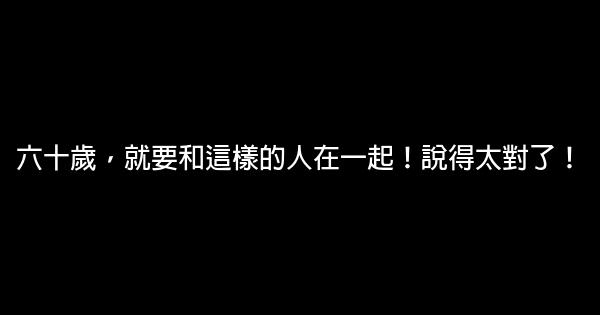 六十歲，就要和這樣的人在一起！說得太對了！ 0 (0)